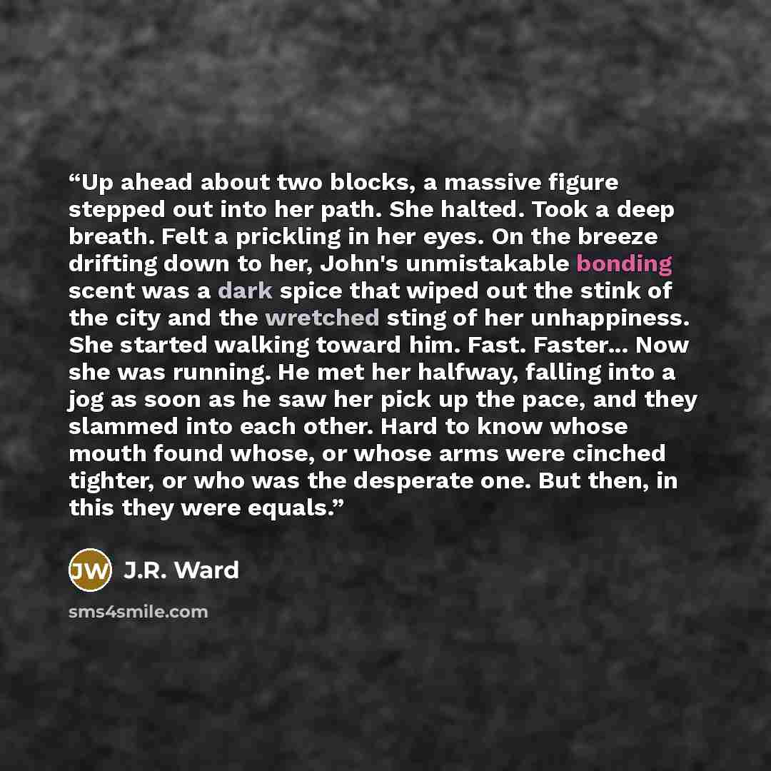 “Up ahead about two blocks, a massive figure stepped out into her path. She halted. Took a deep breath. Felt a prickling in her eyes. On the breeze drifting down to her, John's unmistakable bonding scent was a dark spice that wiped out the stink of the city and the wretched sting of her…” quote by J.R. Ward