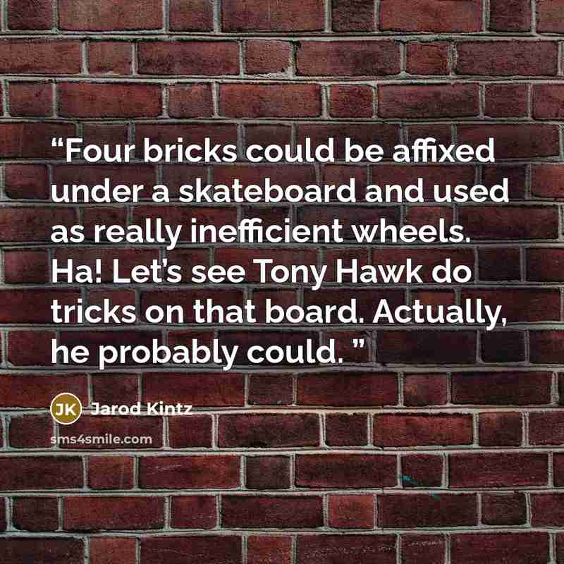 “Four bricks could be affixed under a skateboard and used as really inefficient wheels. Ha! Let’s see Tony Hawk do tricks on that board. Actually, he probably could.” quote by Jarod Kintz