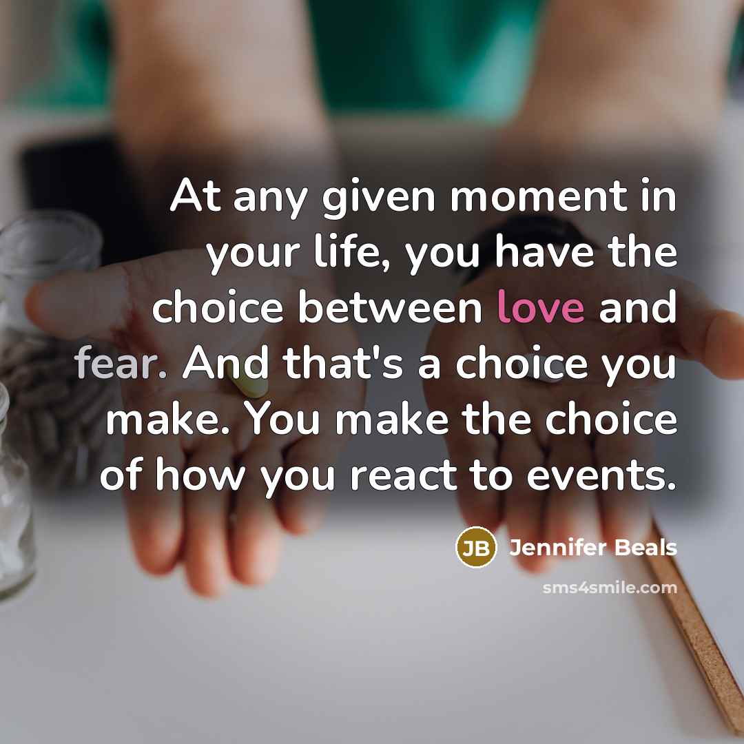 “At any given moment in your life, you have the choice between love and fear. And that's a choice you make. You make the choice of how you react to events.” quote by Jennifer Beals