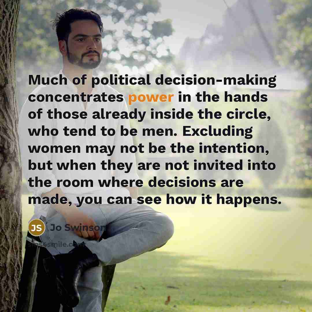 “Much of political decision-making concentrates power in the hands of those already inside the circle, who tend to be men. Excluding women may not be the intention, but when they are not invited into the room where decisions are made, you can see how it happens.” quote by Jo Swinson