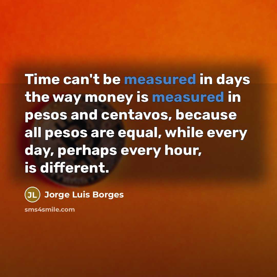 “Time can't be measured in days the way money is measured in pesos and centavos, because all pesos are equal, while every day, perhaps every hour, is different.” quote by Jorge Luis Borges