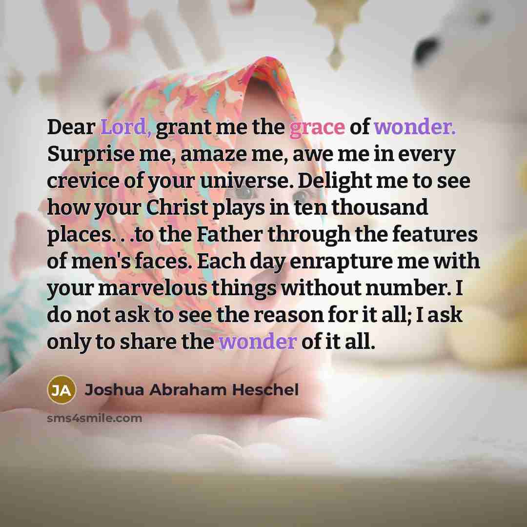 “Dear Lord, grant me the grace of wonder. Surprise me, amaze me, awe me in every crevice of your universe. Delight me to see how your Christ plays in ten thousand places. . .to the Father through the features of men's faces. Each day enrapture me with your marvelous things without number. I do not…” quote by Joshua Abraham Heschel