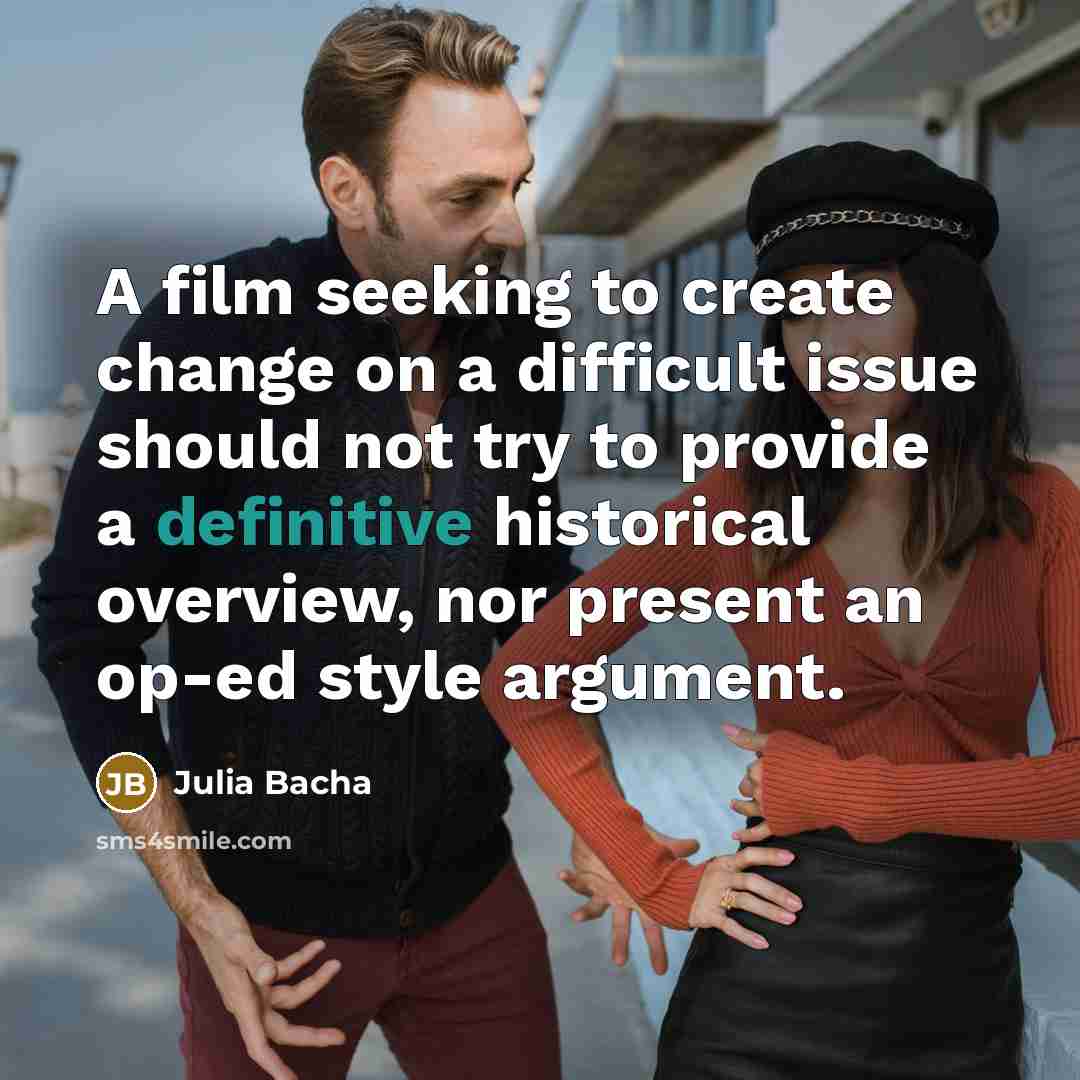 “A film seeking to create change on a difficult issue…” quote by Julia Bacha