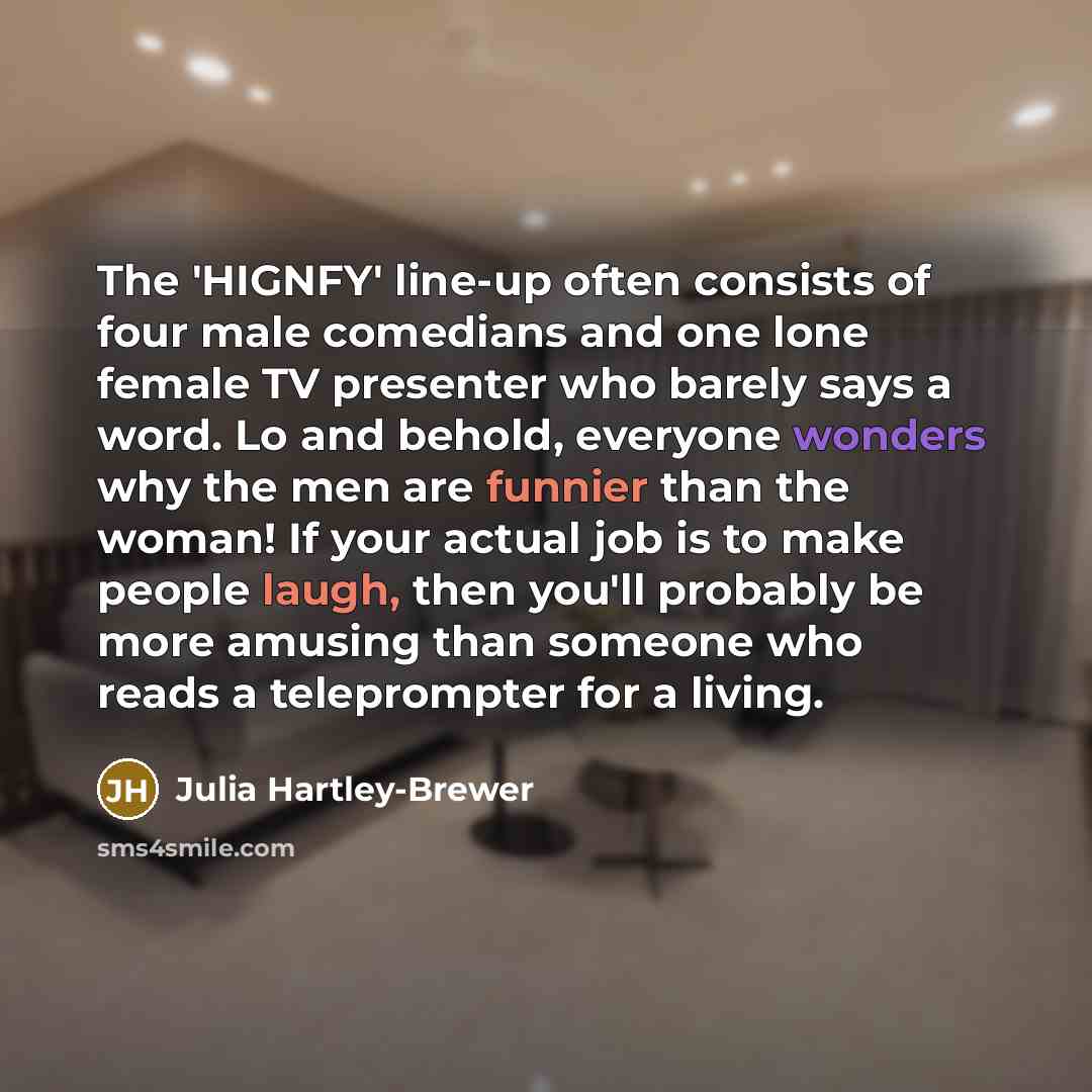 “The 'HIGNFY' line-up often consists of four male comedians and one lone female TV presenter who barely says a word. Lo and behold, everyone wonders why the men are funnier than the woman! If your actual job is to make people laugh, then you'll probably be more amusing than someone who reads a…” quote by Julia Hartley-Brewer