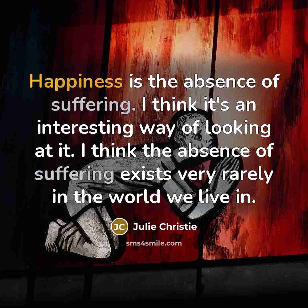 “Happiness is the absence of suffering. I think it's an…” quote by Julie Christie
