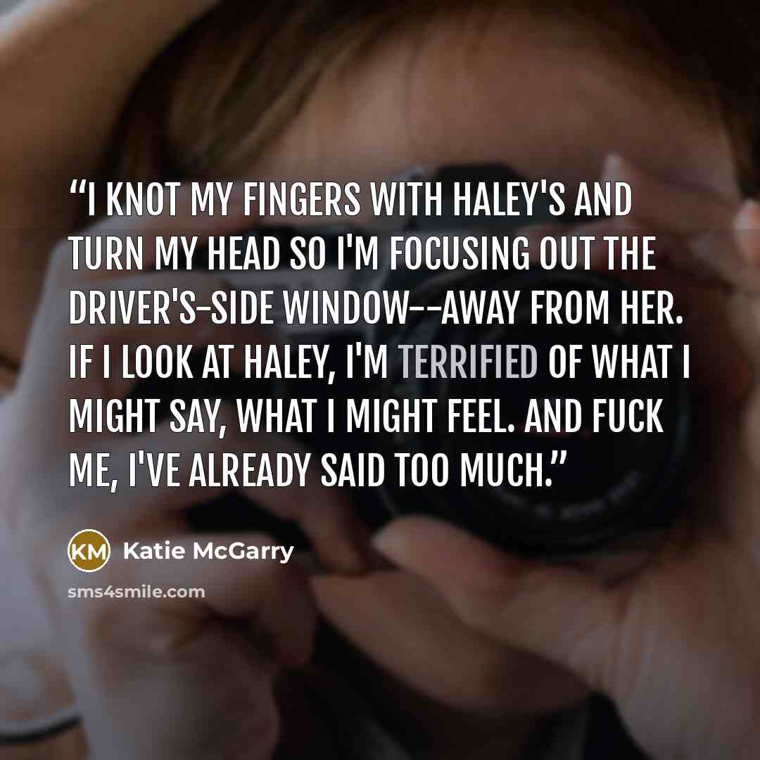 “I knot my fingers with Haley's and turn my head so I'm focusing out the driver's-side window--away from her. If I look at Haley, I'm terrified of what I might say, what I might feel. And fuck me, I've already said too much.” quote by Katie McGarry