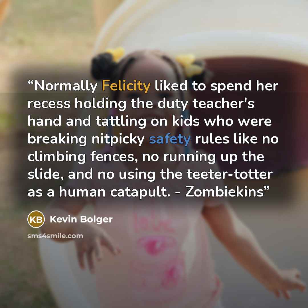 “Normally Felicity liked to spend her recess holding the duty teacher's hand and tattling on kids who were breaking nitpicky safety rules like no climbing fences, no running up the slide, and no using the teeter-totter as a human catapult. - Zombiekins” quote by Kevin Bolger