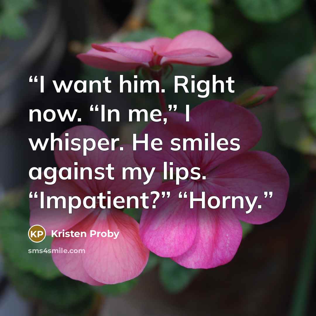 “I want him. Right now. “In me,” I whisper. He smiles against my lips. “Impatient?” “Horny.” quote by Kristen Proby