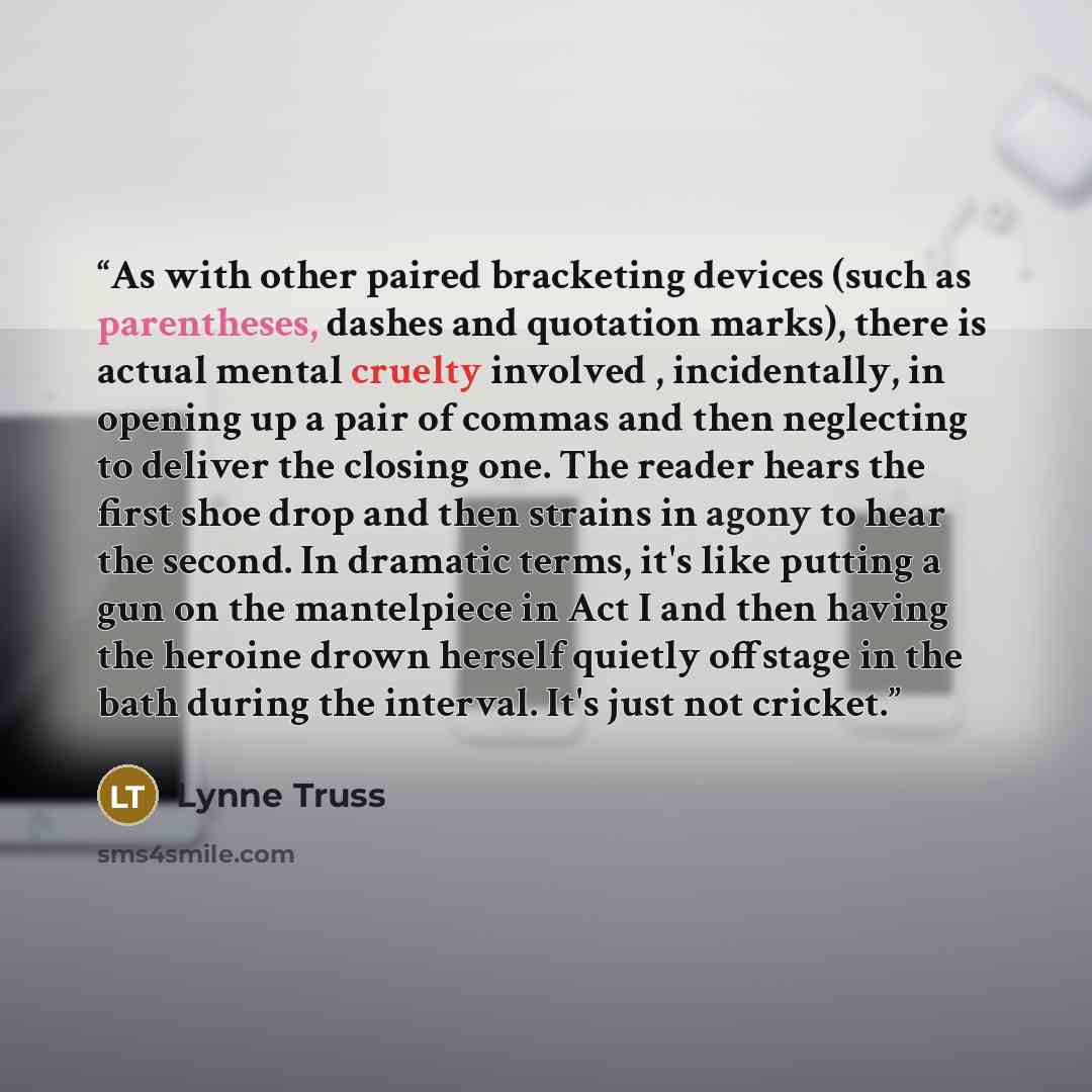 “As with other paired bracketing devices (such as parentheses, dashes and quotation marks), there is actual mental cruelty involved , incidentally, in opening up a pair of commas and then neglecting to deliver the closing one. The reader hears the first shoe drop and then strains in agony to hear…” quote by Lynne Truss