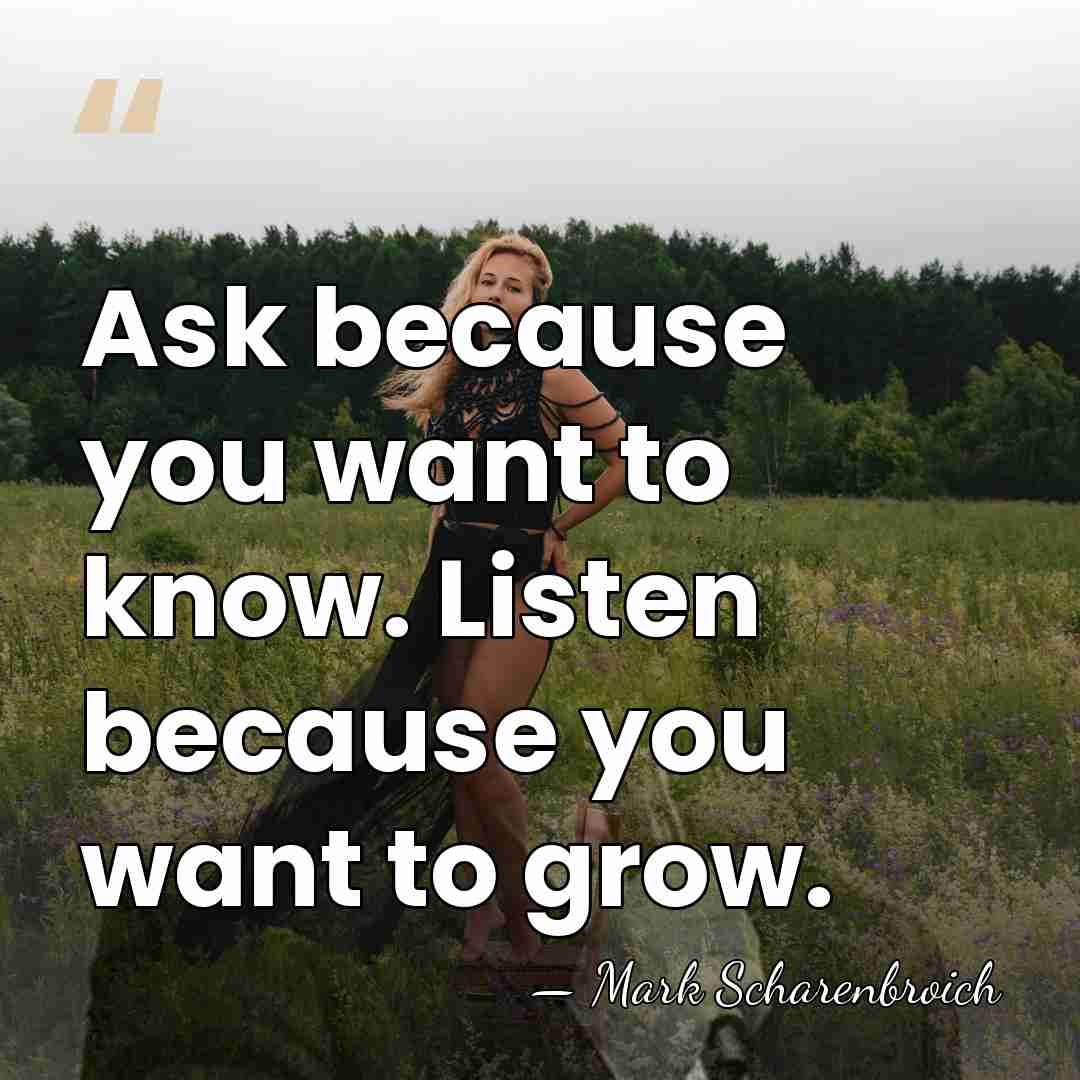 Ask because you want to know. Listen because you want to grow. - Mark Scharenbroich