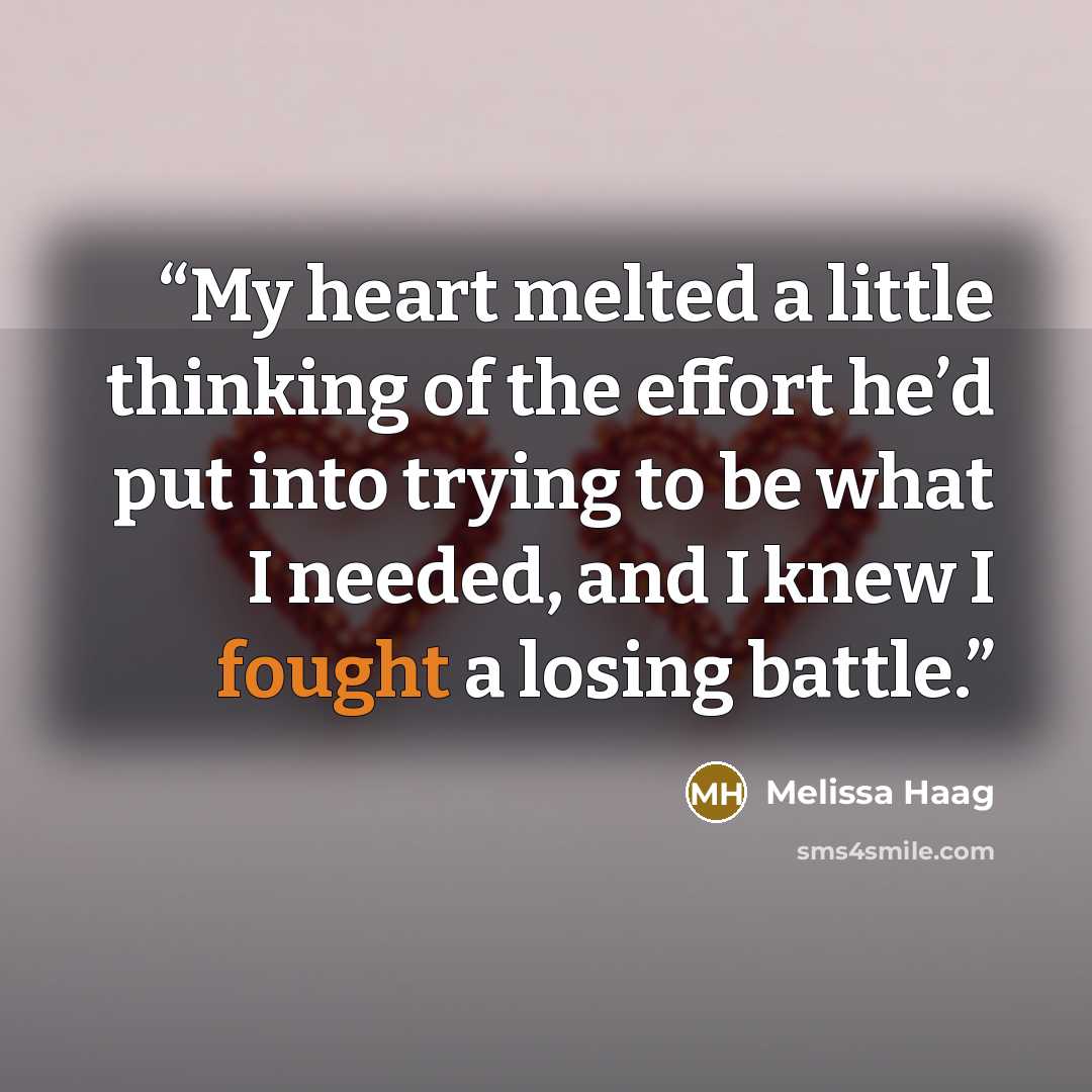 “My heart melted a little thinking of the effort he’d put into trying to be what I needed, and I knew I fought a losing battle.” quote by Melissa Haag