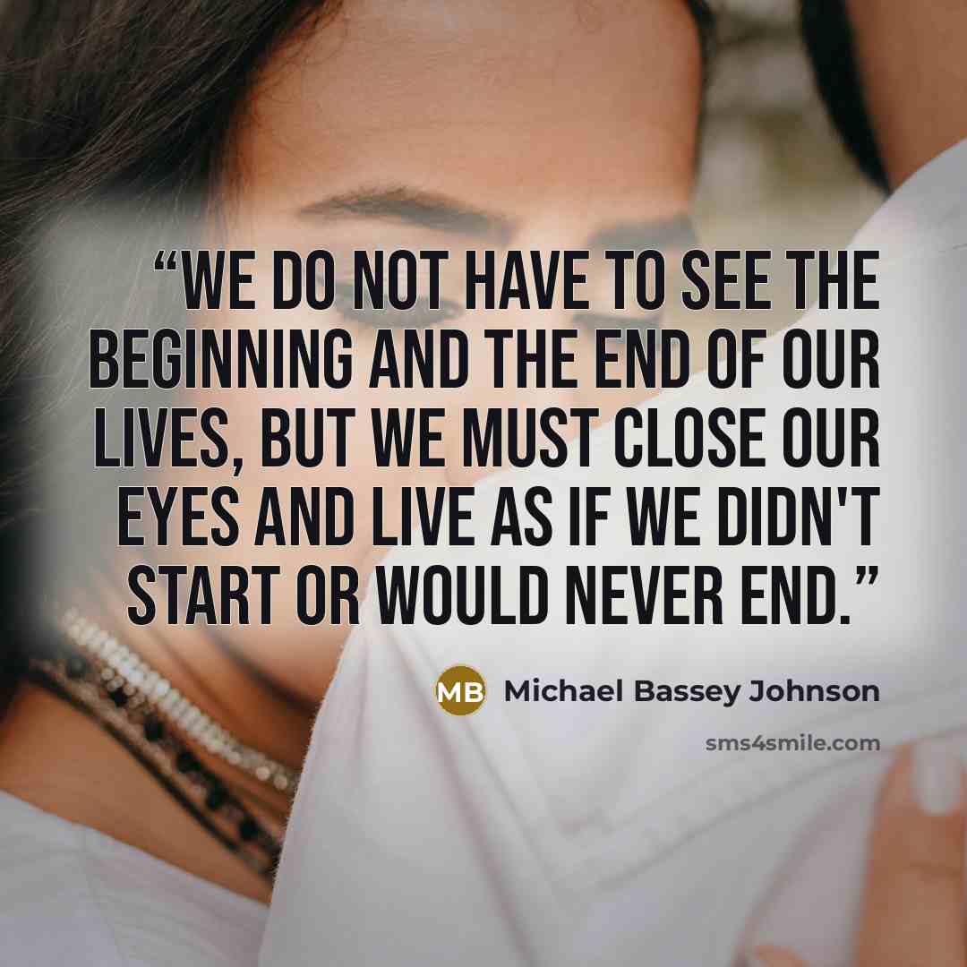 “We do not have to see the beginning and the end of our lives, but we must close our eyes and live as if we didn't start or would never end.” quote by Michael Bassey Johnson
