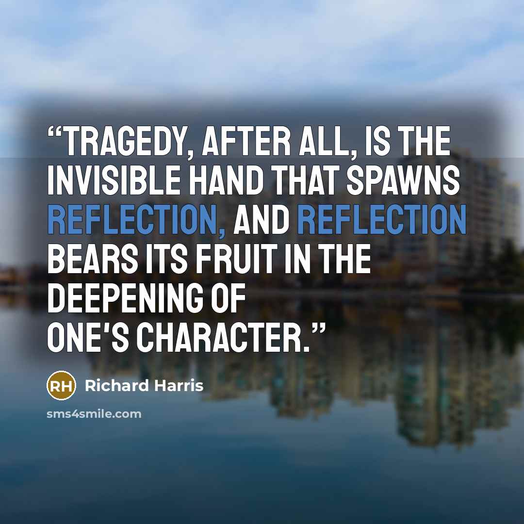 “Tragedy, after all, is the invisible hand that spawns reflection, and reflection bears its fruit in the deepening of one's character.” quote by Richard Harris