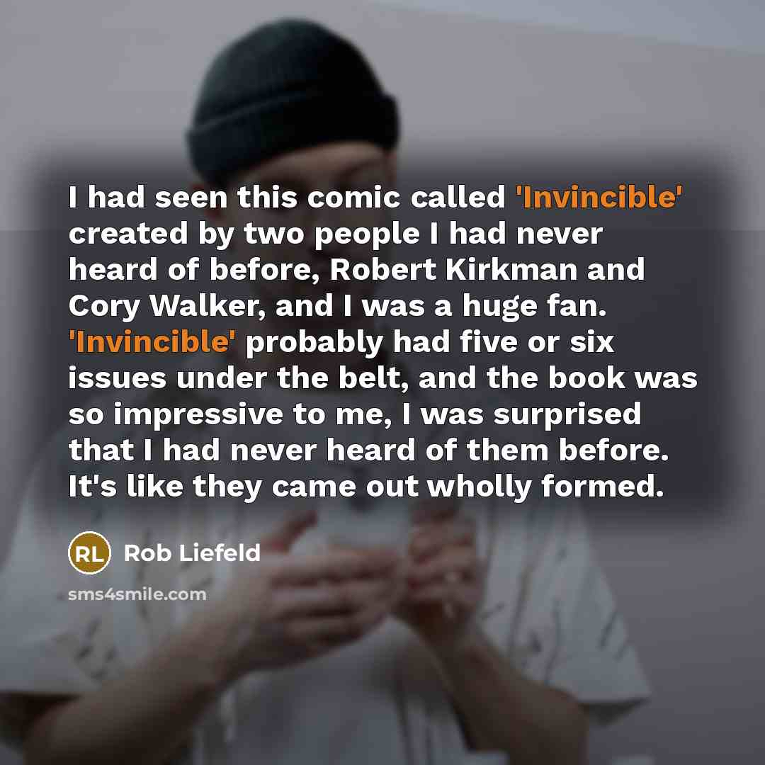 “I had seen this comic called 'Invincible' created by two people I had never heard of before, Robert Kirkman and Cory Walker, and I was a huge fan. 'Invincible' probably had five or six issues under the belt, and the book was so impressive to me, I was surprised that I had never heard of them…” quote by Rob Liefeld