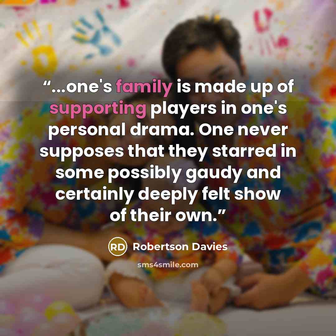 “...one's family is made up of supporting players in one's personal drama. One never supposes that they starred in some possibly gaudy and certainly deeply felt show of their own.” quote by Robertson Davies