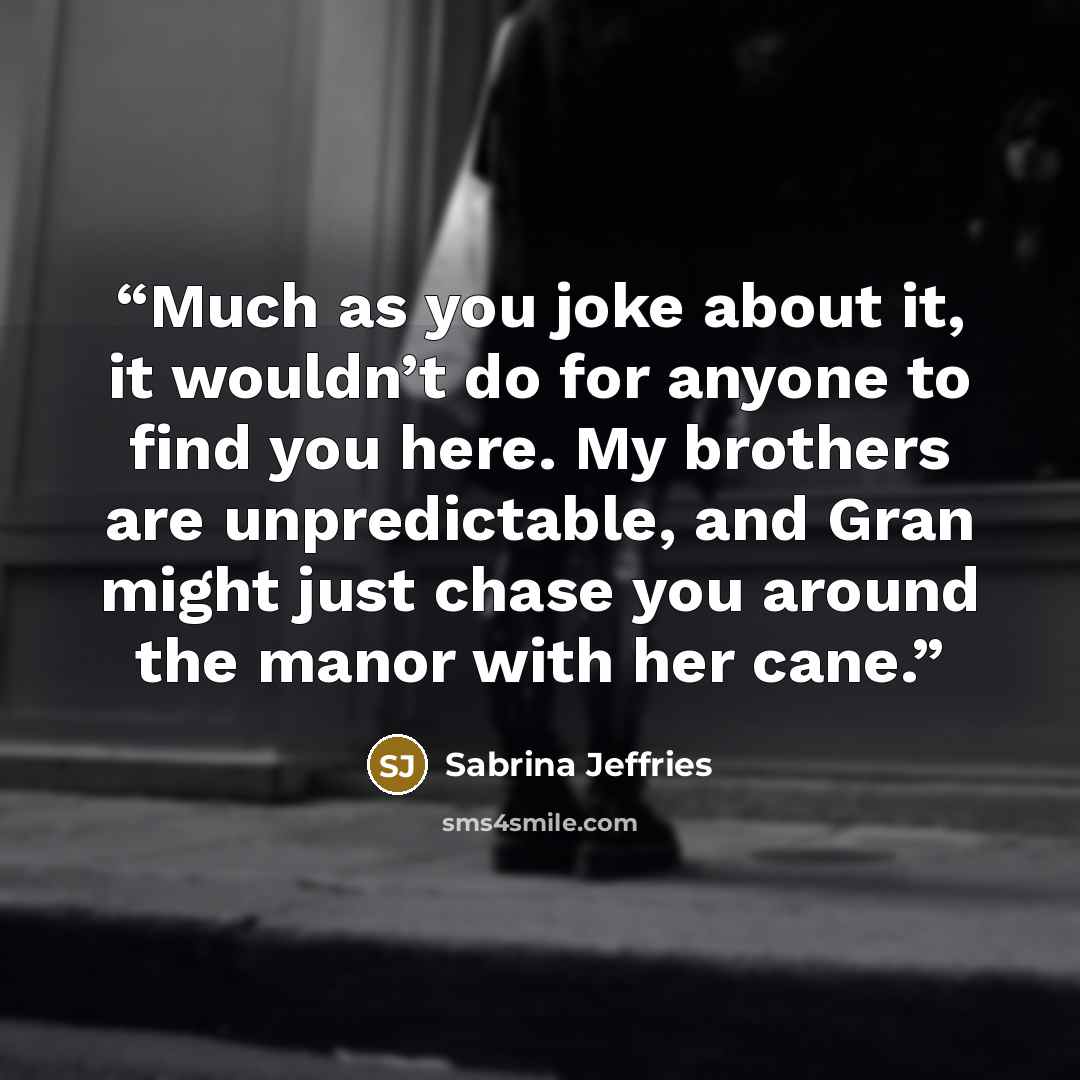 “Much as you joke about it, it wouldn’t do for anyone to find you here. My brothers are unpredictable, and Gran might just chase you around the manor with her cane.” quote by Sabrina Jeffries