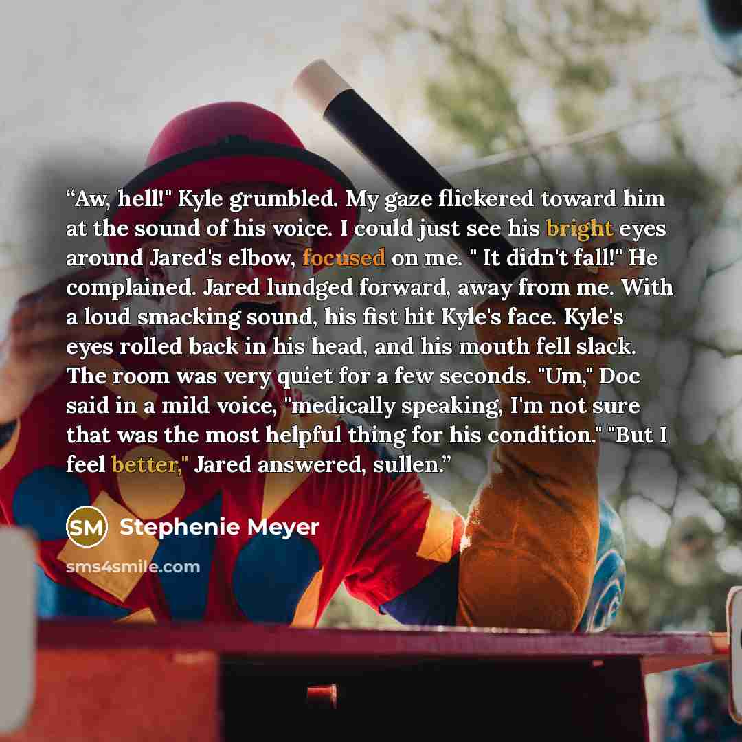 “Aw, hell!" Kyle grumbled. My gaze flickered toward him at the sound of his voice. I could just see his bright eyes around Jared's elbow, focused on me. " It didn't fall!" He complained. Jared lundged forward, away from me. With a loud smacking sound, his fist hit Kyle's face. Kyle's eyes rolled…” quote by Stephenie Meyer