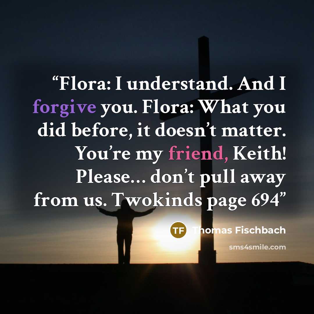 “Flora: I understand. And I forgive you. Flora: What you did before, it doesn’t matter. You’re my friend, Keith! Please… don’t pull away from us. Twokinds page 694” quote by Thomas Fischbach