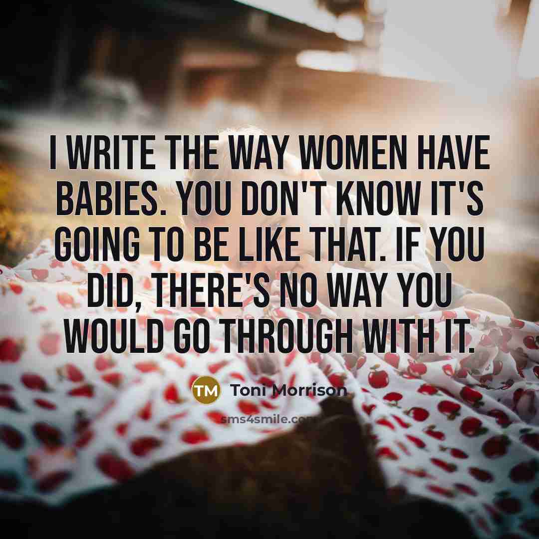 “I write the way women have babies. You don't know it's going to be like that. If you did, there's no way you would go through with it.” quote by Toni Morrison