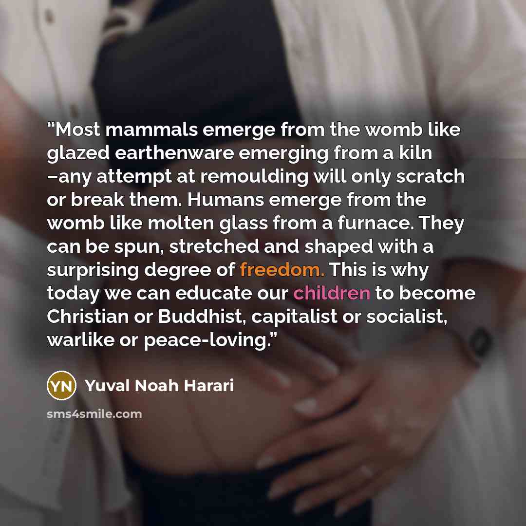 “Most mammals emerge from the womb like glazed earthenware emerging from a kiln –any attempt at remoulding will only scratch or break them. Humans emerge from the womb like molten glass from a furnace. They can be spun, stretched and shaped with a surprising degree of freedom. This is why today we…” quote by Yuval Noah Harari