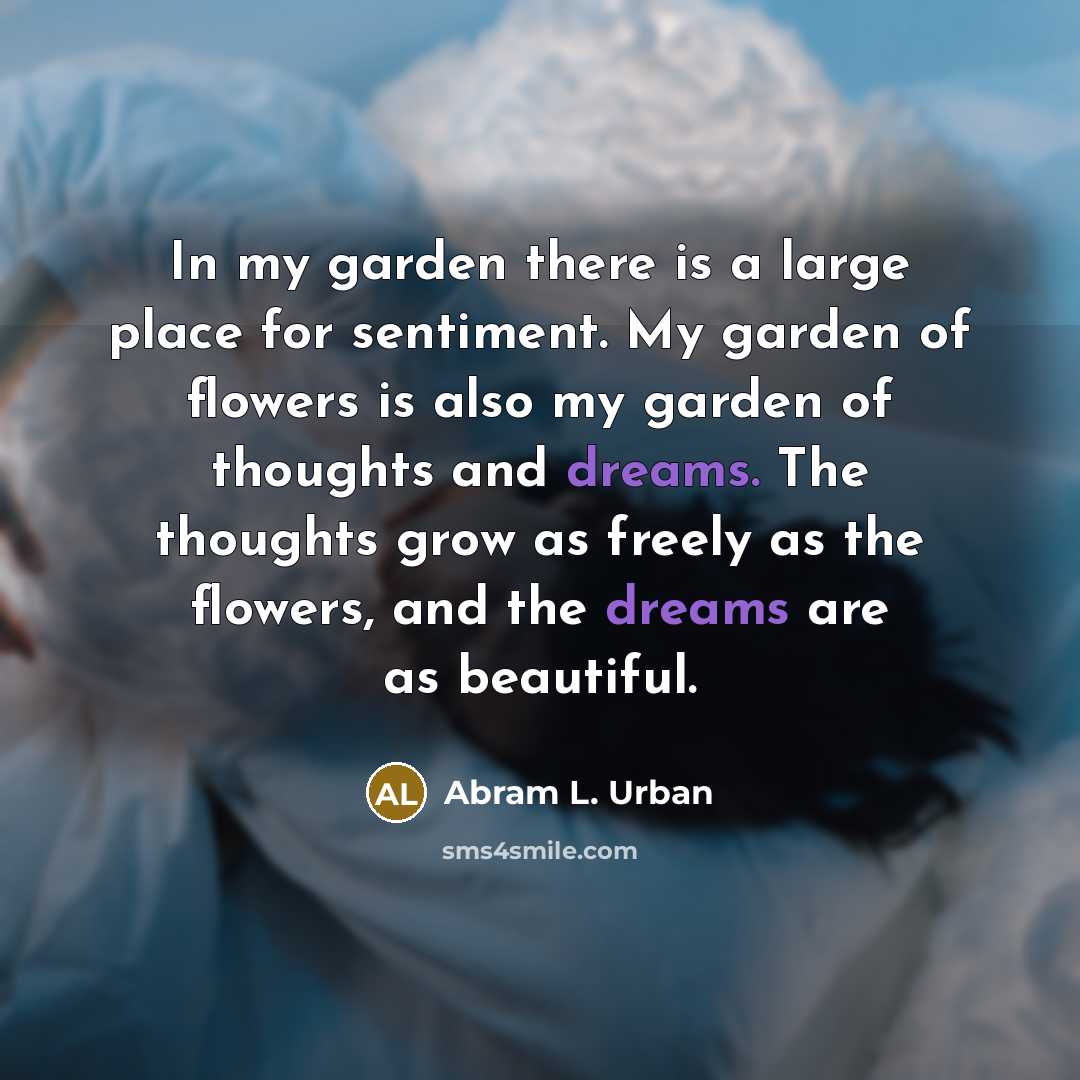 “In my garden there is a large place for sentiment. My garden of flowers is also my garden of thoughts and dreams. The thoughts grow as freely as the flowers, and the dreams are as beautiful.” quote by Abram L. Urban