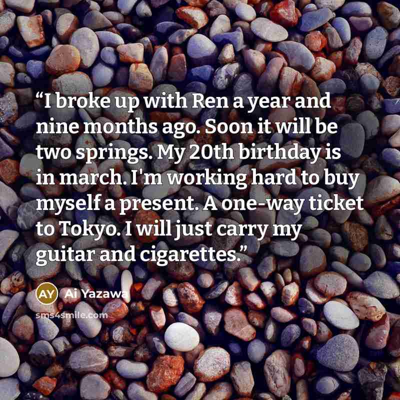 “I broke up with Ren a year and nine months ago. Soon it will be two springs. My 20th birthday is in march. I'm working hard to buy myself a present. A one-way ticket to Tokyo. I will just carry my guitar and cigarettes.” quote by Ai Yazawa