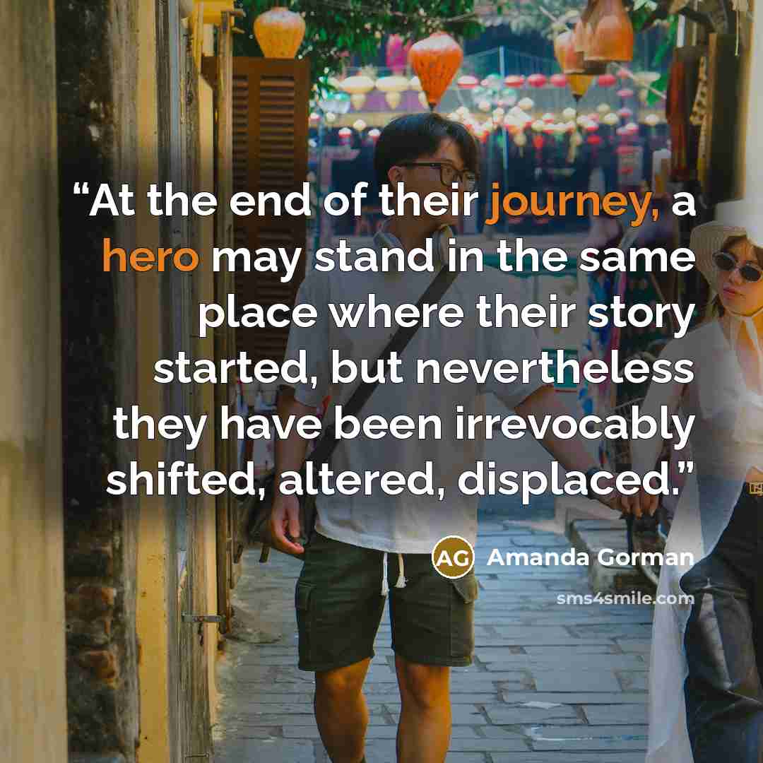 “At the end of their journey, a hero may stand in the same place where their story started, but nevertheless they have been irrevocably shifted, altered, displaced.” quote by Amanda Gorman