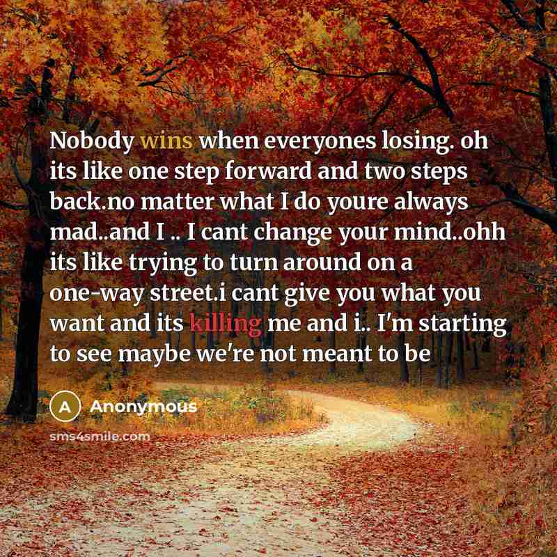 “Nobody wins when everyones losing. oh its like one step forward and two steps back.no matter what I do youre always mad..and I .. I cant change your mind..ohh its like trying to turn around on a one-way street.i cant give you what you want and its killing me and i.. I'm starting to see maybe we're…” quote by Anonymous