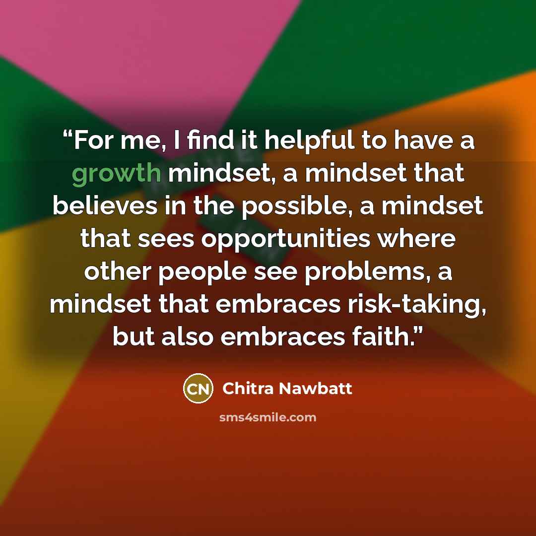 “For me, I find it helpful to have a growth mindset, a mindset that believes in the possible, a mindset that sees opportunities where other people see problems, a mindset that embraces risk-taking, but also embraces faith.” quote by Chitra Nawbatt