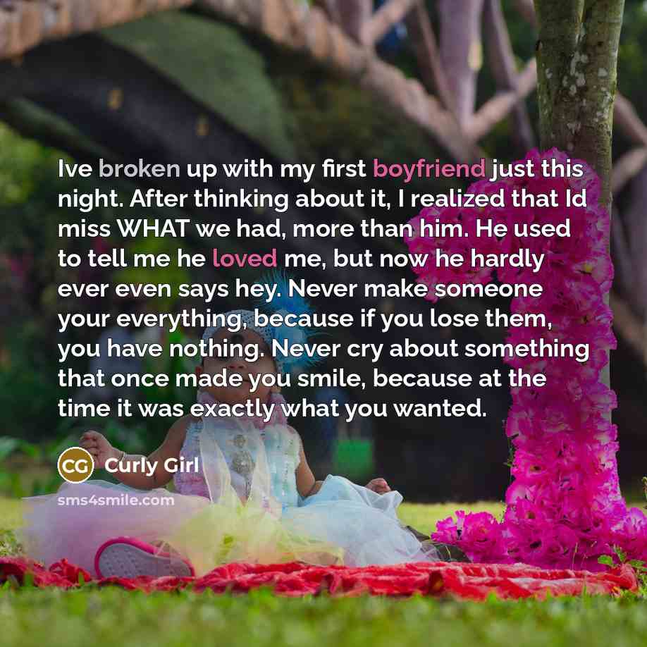 “Ive broken up with my first boyfriend just this night. After thinking about it, I realized that Id miss WHAT we had, more than him. He used to tell me he loved me, but now he hardly ever even says hey. Never make someone your everything, because if you lose them, you have nothing. Never cry about…” quote by Curly Girl