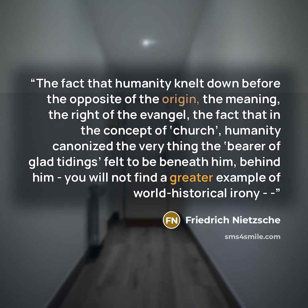 “The fact that humanity knelt down before the opposite of the origin, the meaning, the right of the evangel, the fact that in the concept of ‘church’, humanity canonized the very thing the ‘bearer of glad tidings’ felt to be beneath him, behind him - you will not find a greater example of…” quote by Friedrich Nietzsche