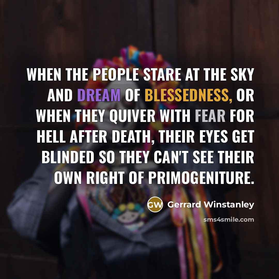 “When the people stare at the sky and dream of blessedness, or when they quiver with fear for hell after death, their eyes get blinded so they can't see their own right of primogeniture.” quote by Gerrard Winstanley