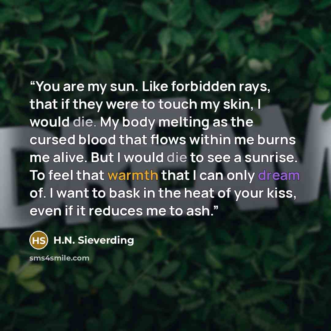 “You are my sun. Like forbidden rays, that if they were to touch my skin, I would die. My body melting as the cursed blood that flows within me burns me alive. But I would die to see a sunrise. To feel that warmth that I can only dream of. I want to bask in the heat of your kiss, even if it reduces…” quote by H.N. Sieverding
