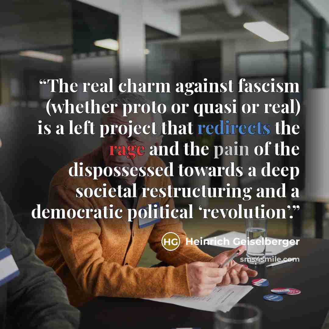 “The real charm against fascism (whether proto or quasi or real) is a left project that redirects the rage and the pain of the dispossessed towards a deep societal restructuring and a democratic political ‘revolution’.” quote by Heinrich Geiselberger