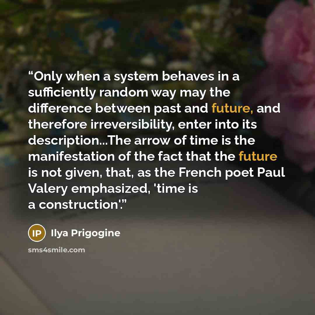 “Only when a system behaves in a sufficiently random way may the difference between past and future, and therefore irreversibility, enter into its description...The arrow of time is the manifestation of the fact that the future is not given, that, as the French poet Paul Valery emphasized, 'time is…” quote by Ilya Prigogine