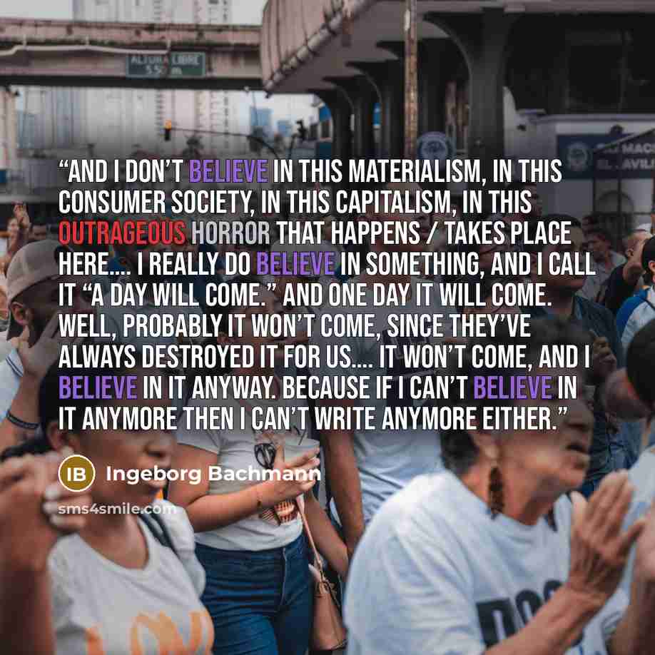 “And I don’t believe in this materialism, in this consumer society, in this capitalism, in this outrageous horror that happens / takes place here…. I really do believe in something, and I call it “a day will come.” And one day it will come. Well, probably it won’t come, since they’ve always…” quote by Ingeborg Bachmann