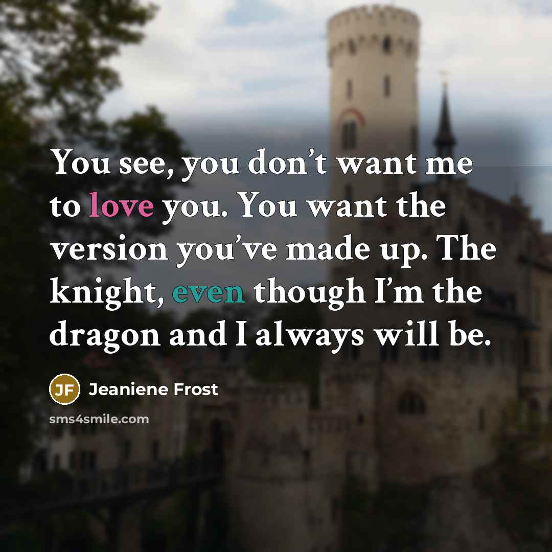 “You see, you don’t want me to love you. You want the version you’ve made up. The knight, even though I’m the dragon and I always will be.” quote by Jeaniene Frost