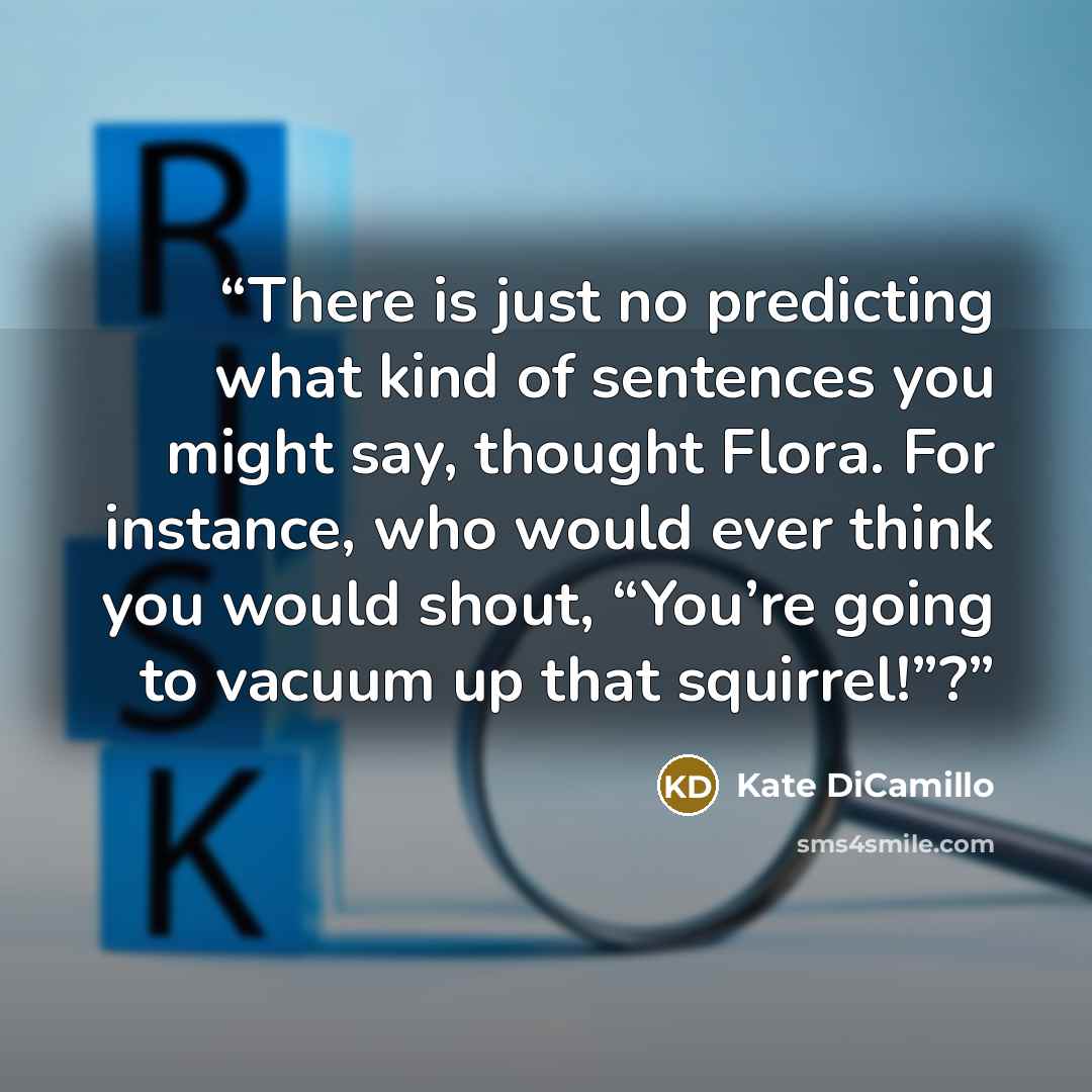 “There is just no predicting what kind of sentences you might say, thought Flora. For instance, who would ever think you would shout, “You’re going to vacuum up that squirrel!”?” quote by Kate DiCamillo