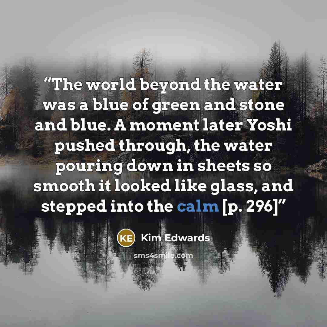“The world beyond the water was a blue of green and stone and blue. A moment later Yoshi pushed through, the water pouring down in sheets so smooth it looked like glass, and stepped into the calm [p. 296]” quote by Kim Edwards