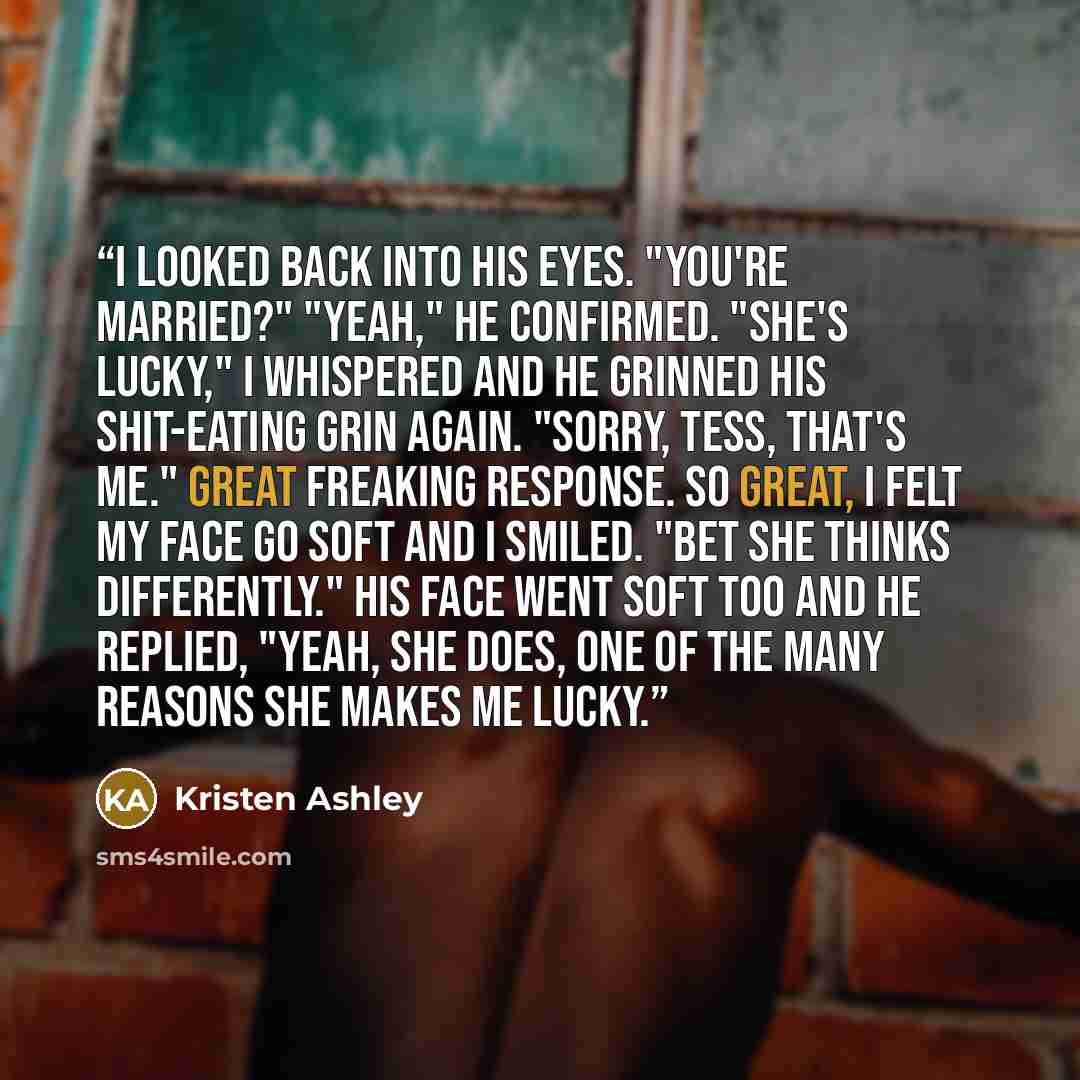 “I looked back into his eyes. "You're married?" "Yeah," he confirmed. "She's lucky," I whispered and he grinned his shit-eating grin again. "Sorry, Tess, that's me." Great freaking response. So great, I felt my face go soft and I smiled. "Bet she thinks differently." His face went soft too and he…” quote by Kristen Ashley