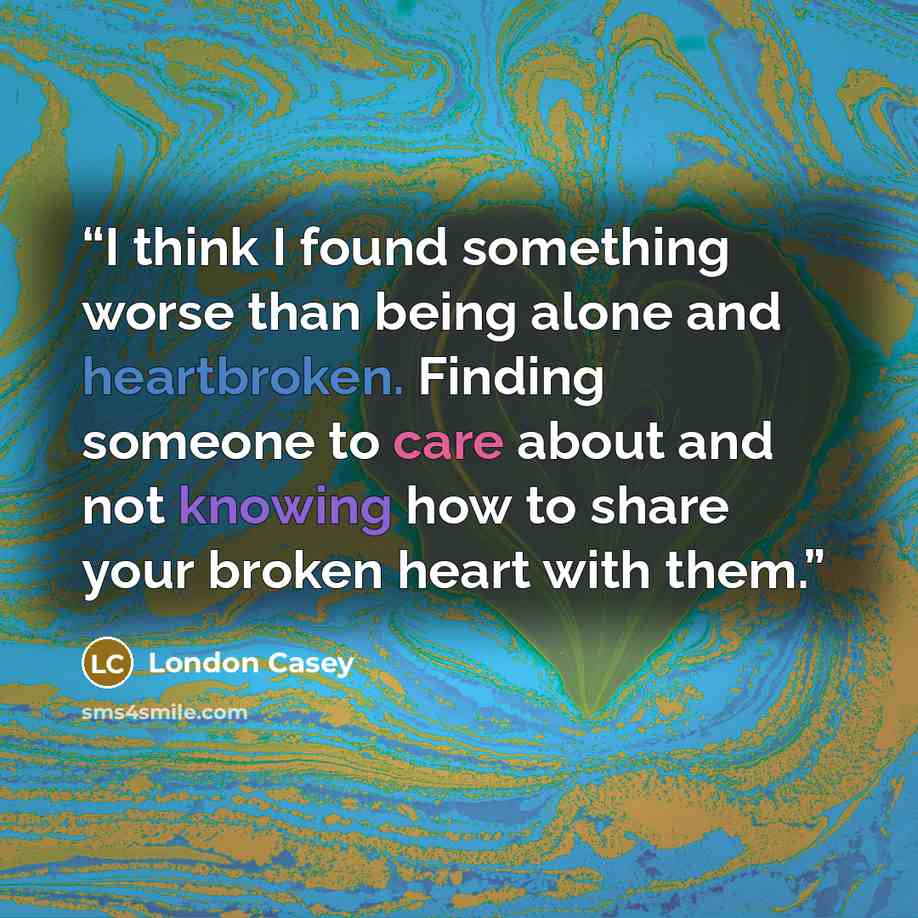 “I think I found something worse than being alone and heartbroken. Finding someone to care about and not knowing how to share your broken heart with them.” quote by London Casey