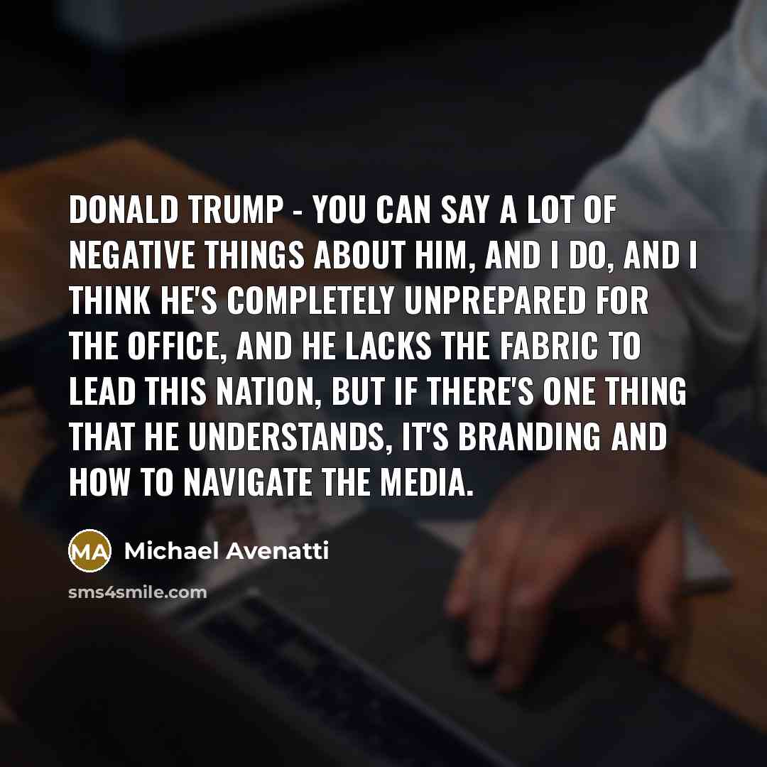 “Donald Trump - you can say a lot of negative things about him, and I do, and I think he's completely unprepared for the office, and he lacks the fabric to lead this nation, but if there's one thing that he understands, it's branding and how to navigate the media.” quote by Michael Avenatti