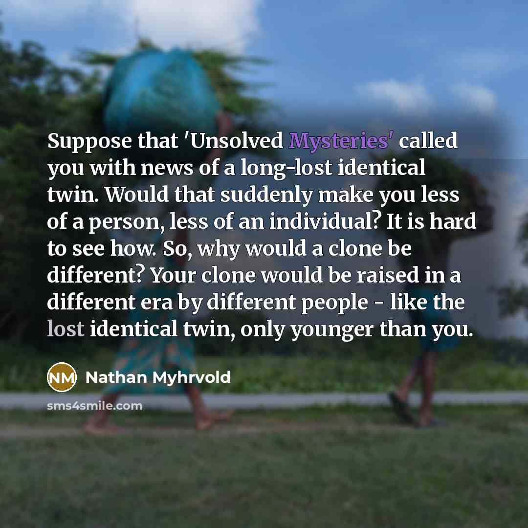 “Suppose that 'Unsolved Mysteries' called you with news of a long-lost identical twin. Would that suddenly make you less of a person, less of an individual? It is hard to see how. So, why would a clone be different? Your clone would be raised in a different era by different people - like the lost…” quote by Nathan Myhrvold