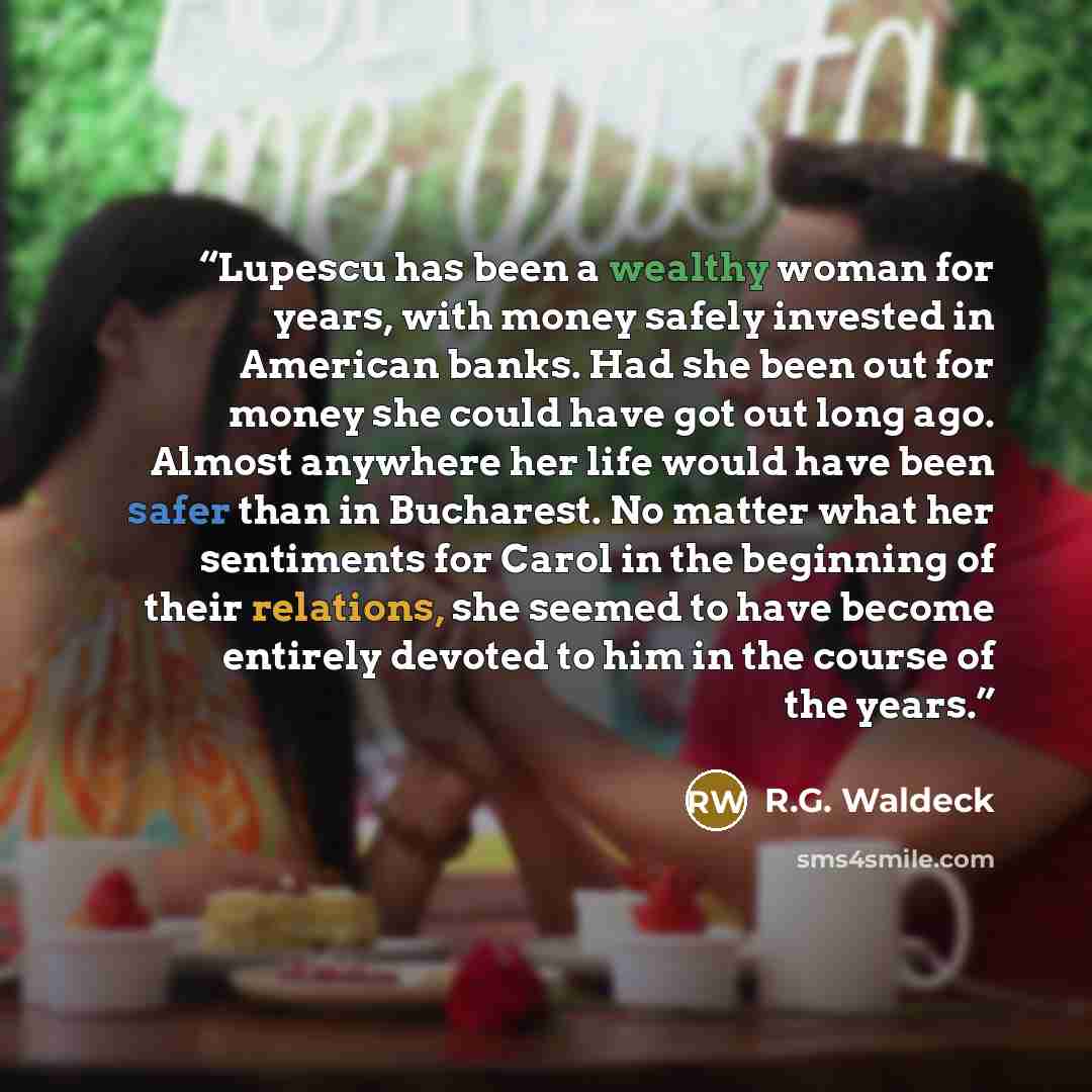“Lupescu has been a wealthy woman for years, with money safely invested in American banks. Had she been out for money she could have got out long ago. Almost anywhere her life would have been safer than in Bucharest. No matter what her sentiments for Carol in the beginning of their relations, she…” quote by R.G. Waldeck