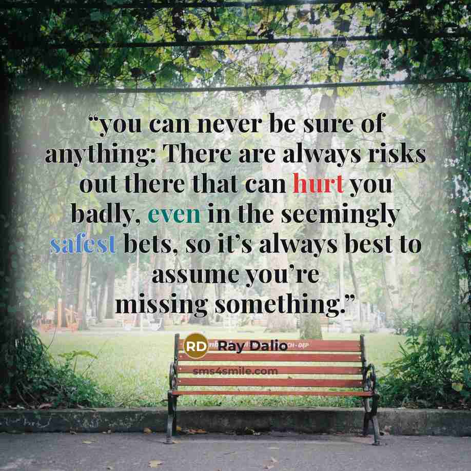 “you can never be sure of anything: There are always risks out there that can hurt you badly, even in the seemingly safest bets, so it’s always best to assume you’re missing something.” quote by Ray Dalio
