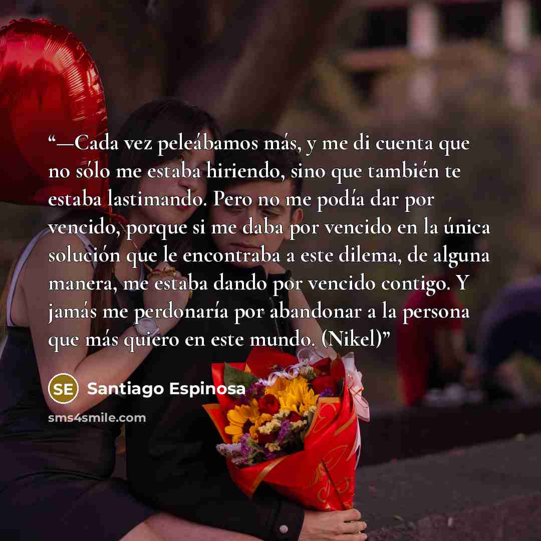 “—Cada vez peleábamos más, y me di cuenta que no sólo me estaba hiriendo, sino que también te estaba lastimando. Pero no me podía dar por vencido, porque si me daba por vencido en la única solución que le encontraba a este dilema, de alguna manera, me estaba dando por vencido contigo. Y jamás me…” quote by Santiago Espinosa