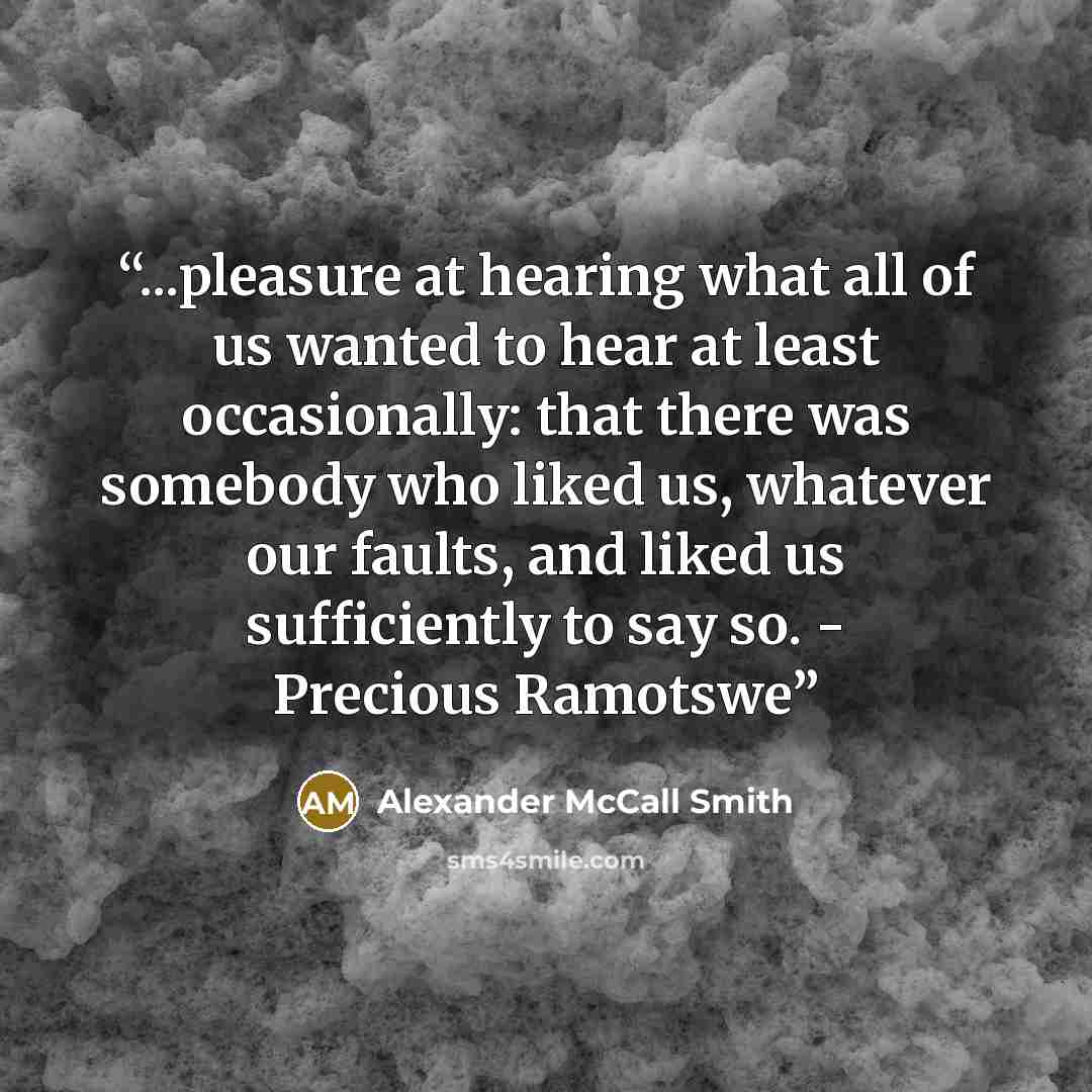 “...pleasure at hearing what all of us wanted to hear at least occasionally: that there was somebody who liked us, whatever our faults, and liked us sufficiently to say so. - Precious Ramotswe” quote by Alexander McCall Smith