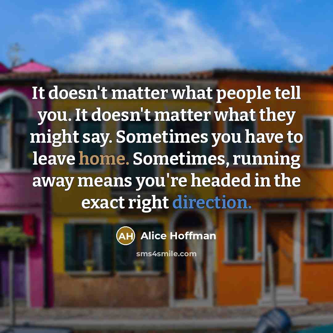“It doesn't matter what people tell you. It doesn't matter what they might say. Sometimes you have to leave home. Sometimes, running away means you're headed in the exact right direction.” quote by Alice Hoffman