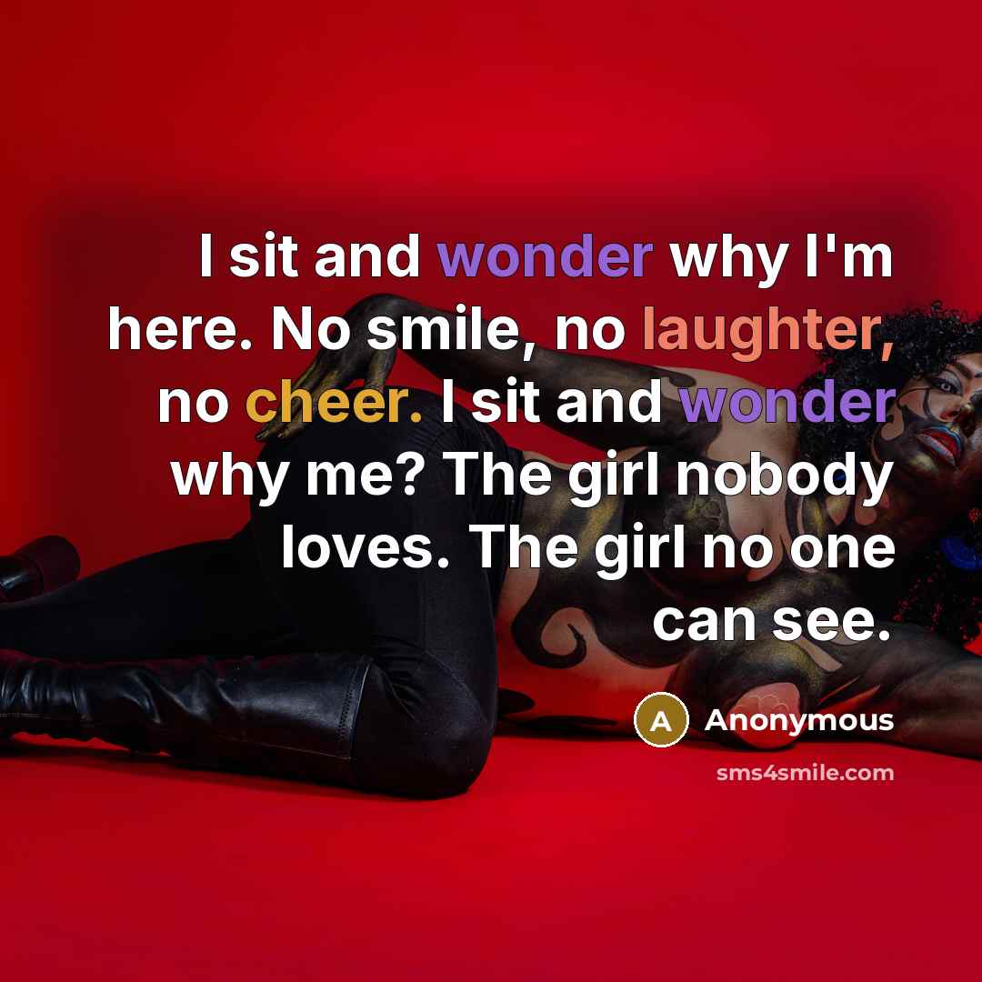 “I sit and wonder why I'm here. No smile, no laughter, no cheer. I sit and wonder why me? The girl nobody loves. The girl no one can see.” quote by Anonymous
