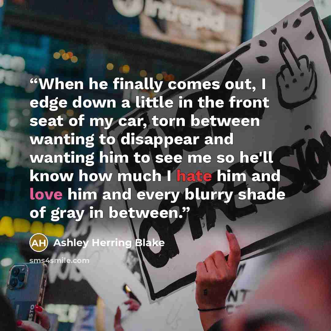 “When he finally comes out, I edge down a little in the front seat of my car, torn between wanting to disappear and wanting him to see me so he'll know how much I hate him and love him and every blurry shade of gray in between.” quote by Ashley Herring Blake